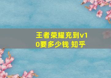 王者荣耀充到v10要多少钱 知乎